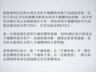 資策會MIC針對台灣民眾的手機購物消費行為調查發現，目
前只有16.5%的網購消費者有使用手機購物的經驗，其中男
性消費比例及金額都高於女性，男性使用手機購物的平均消
費金額為新台幣729元，女性為新台幣672元。

進⼀一步調查網友使用手機的購物意願，50%網友表示將成為
手機購物潛在客戶，但連線費用貴、連線品質差等議題，是
目前多數網友未跨入手機購物的主要問題。

資策會MIC表示，除「手機遊戲」及「手機音樂」外，網友
最想購買的商品為「手機電子書」及「活動票券」，顯示商
品種類將逐漸從虛擬數位走向實體商品。
 