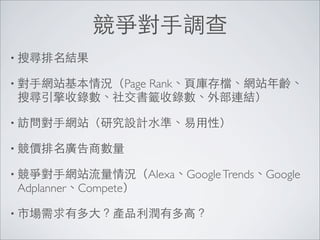 競爭對手調查
• 搜尋排名結果

            Rank、頁庫存檔、網站年齡、
• 對手網站基本情況（Page
 搜尋引擎收錄數、社交書籤收錄數、外部連結）

• 訪問對手網站（研究設計水準、易用性）

• 競價排名廣告商數量

• 競爭對手網站流量情況（Alexa、Google Trends、Google
 Adplanner、Compete）

• 市場需求有多大？產品利潤有多高？
 