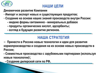 НАШИ ЦЕЛИ Динамичное развитие Компании Импорт и экспорт новых и существующих продуктов; Создание на основе наших знаний производств внутри России: - жидкие формы витаминно - минеральных добавок - продукты органических кислот, адсорбенты; - взгляд в будущее развитие регионов.  НАША СТРАТЕГИЯ -  Принести в Россию новые технологии и идеи для развития кормопроизводства и создания на их основе новых производств в России; - Совместные производства с зарубежными партнерами (используя новые технологии ); - Создание дилерской сети по РФ . 
