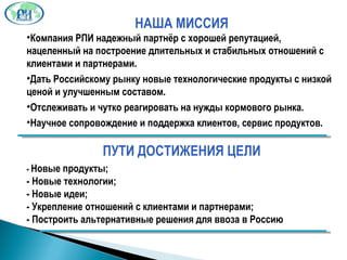 НАША МИССИЯ Компания РПИ надежный партнёр с хорошей репутацией, нацеленный на построение длительных и стабильных отношений с клиентами и партнерами . Дать Российскому рынку новые технологические продукты с низкой ценой и улучшенным составом . Отслеживать и чутко реагировать на нужды кормового рынка. Научное сопровождение и поддержка клиентов, сервис продуктов . ПУТИ ДОСТИЖЕНИЯ ЦЕЛИ -  Новые продукты; -  Новые технологии;   -  Новые идеи; -  Укрепление отношений с клиентами и партнерами; -  Построить альтернативные решения для ввоза в Россию 