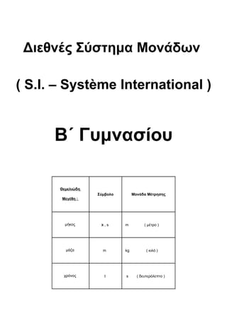 Διεθνές Σύστημα Μονάδων

( S.I. – Système International )


      Β΄ Γυμνασίου

       Θεμελιώδη
                   Σύμβολο        Μονάδα Μέτρησης
       Μεγέθη :




         μήκος      Χ   ,s   m          ( μέτρο )




         μάζα        m       kg          ( κιλό )




        χρόνος          t    s      ( δευτερόλεπτο )
 