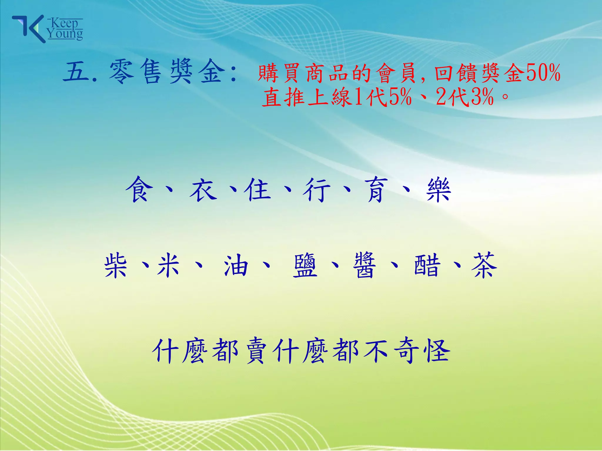 五.零售獎金:    購買商品的會員,回饋獎金50%
                  直推上線1代5%、2代3%。



            食、 衣、住、行、育、 樂

            柴、米、 油、 鹽、醬、 醋、茶

              什麼都賣什麼都不奇怪

2011/3/28                12
 