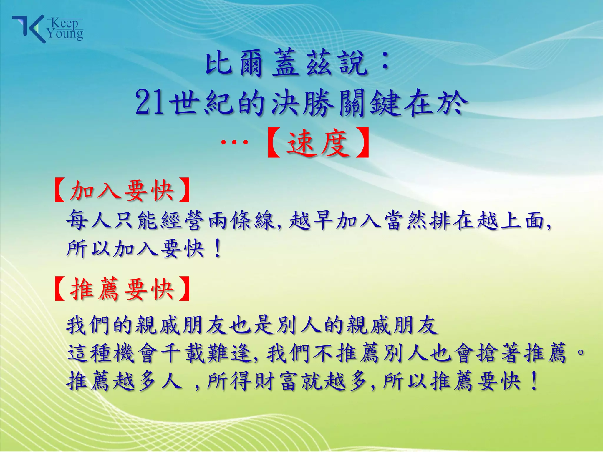 比爾蓋茲說：
            21世紀的決勝關鍵在於
                …【速度】
    【加入要快】
        每人只能經營兩條線,越早加入當然排在越上面,
        所以加入要快！
    【推薦要快】
       我們的親戚朋友也是別人的親戚朋友
       這種機會千載難逢,我們不推薦別人也會搶著推薦。
       推薦越多人 ,所得財富就越多,所以推薦要快！

2011/3/28              15
 