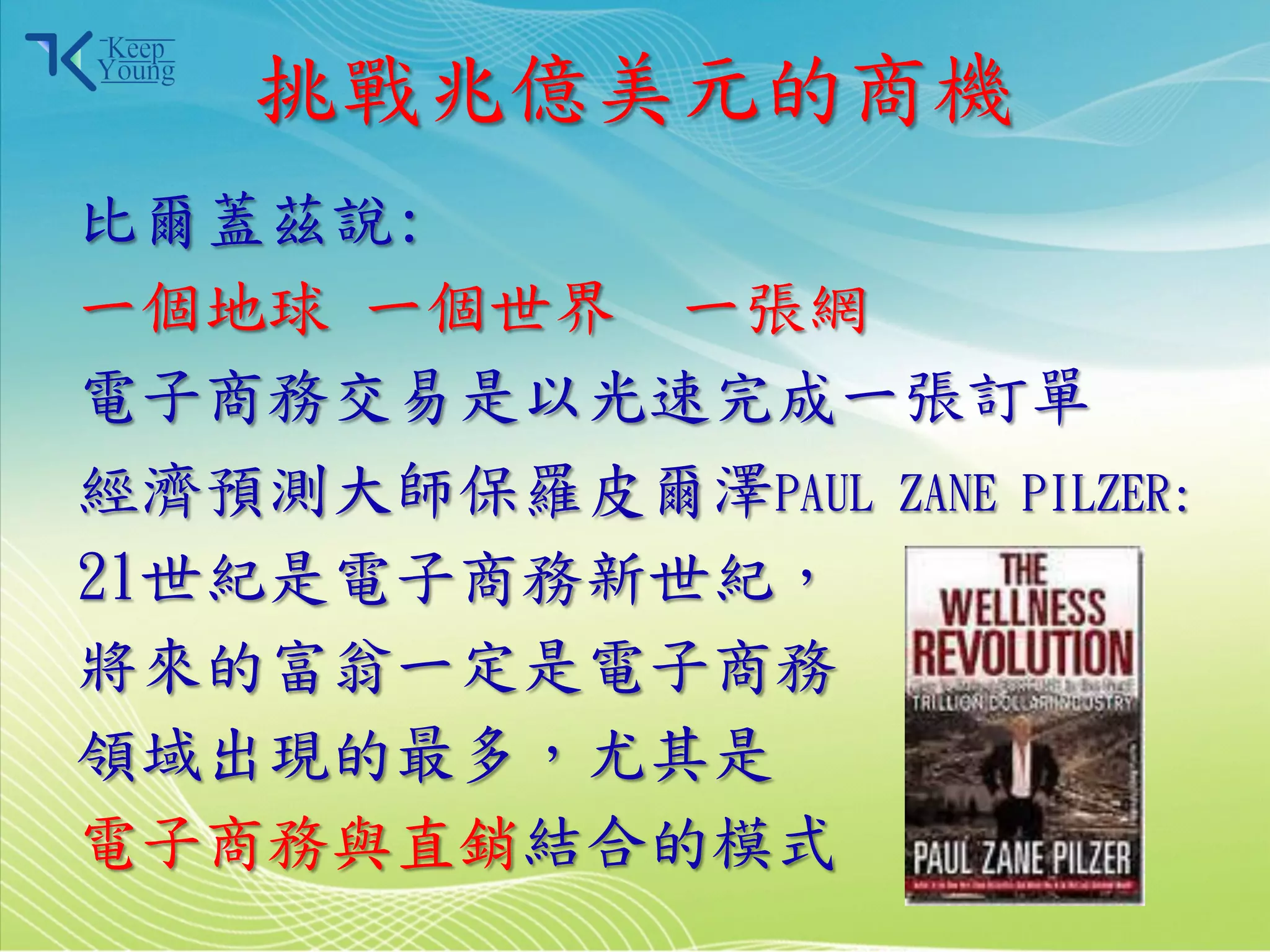 挑戰兆億美元的商機
    比爾蓋茲說:
    一個地球 一個世界 一張網
    電子商務交易是以光速完成一張訂單
    經濟預測大師保羅皮爾澤PAUL ZANE PILZER:
    21世紀是電子商務新世紀，
    將來的富翁一定是電子商務
    領域出現的最多，尤其是
    電子商務與直銷結合的模式
2011/3/28              3
 