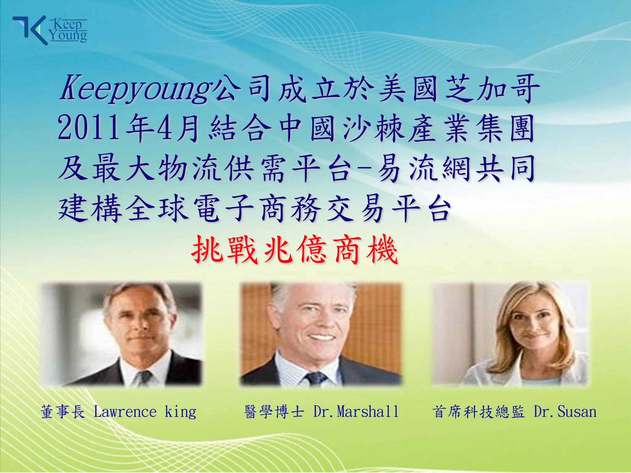 Keepyoung公司成立於美國芝加哥
      2011年4月結合中國沙棘產業集團
      及最大物流供需平台-易流網共同
      建構全球電子商務交易平台
                    挑戰兆億商機



    董事長 Lawrence king   醫學博士 Dr.Marshall   首席科技總監 Dr.Susan

2011/3/28                                  5
 