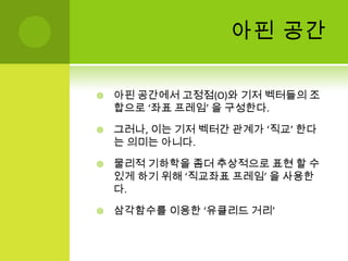 아핀 공간아핀 공간에서 고정점(O)와 기저 벡터들의 조합으로 ‘좌표 프레임’ 을 구성한다.그러나, 이는 기저 벡터간 관계가 ‘직교’ 한다는 의미는 아니다. 물리적 기하학을 좀더 추상적으로 표현 할 수 있게 하기 위해 ‘직교좌표 프레임’ 을 사용한다.삼각함수를 이용한 ‘유클리드거리’
