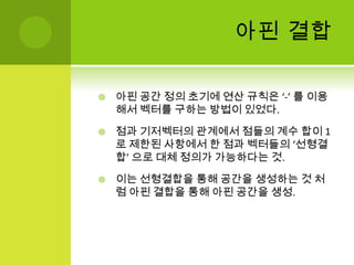 아핀 결합아핀 공간 정의 초기에 연산 규칙은 ‘-’ 를 이용해서 벡터를 구하는 방법이 있었다.점과 기저벡터의 관계에서 점들의 계수 합이 1로 제한된 사항에서 한 점과 벡터들의 ‘선형결합’ 으로 대체 정의가 가능하다는 것.이는 선형결합을 통해 공간을 생성하는 것 처럼아핀 결합을 통해 아핀 공간을 생성.