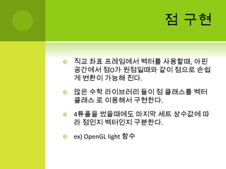점 구현직교 좌표 프레임에서 벡터를 사용할때, 아핀공간에서 점O가 원점일때와 같이 점으로 손쉽게 변환이 가능해 진다.많은 수학 라이브러리 들이 점 클래스를 벡터 클래스 로 이용해서 구현한다.4튜플을썼을때에도 마지막 세트 상수값에 따라 점인지 벡터인지 구분한다.ex) OpenGL light 함수