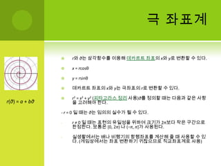 극 좌표계r와 θ는 삼각함수를 이용해 데카르트 좌표의 x와 y로 변환할 수 있다.x= rcosθy= rsinθ데카르트 좌표의 x와 y는 극좌표의 r로 변환할 수 있다.r2= x2+ y2(피타고라스 정리 사용)θ를 정의할 때는 다음과 같은 사항을 고려해야 한다.- r= 0 일 때는 θ는 임의의 실수가 될 수 있다.r≠ 0 일 때는 표현의 유일성을 위하여 크기가 2π보다 작은 구간으로 한정한다. 보통은 [0, 2π) 나 (−π, π]가 사용된다.