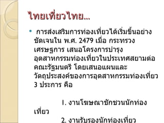 ไทยเที่ยวไทย ... <ul><li>การส่งเสริมการท่องเที่ยวได้เริ่มขึ้นอย่างชัดเจนใน พ . ศ . 2479  เมื่อ กระทรวงเศรษฐการ เสนอโครงการ...