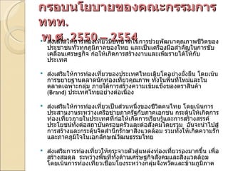 กรอบนโยบายของคณะกรรมการ ททท .   พ . ศ . 2550 – 2554 ส่งเสริมให้การท่องเที่ยวมีบทบาทในการช่วยพัฒนาคุณภาพชีวิตของประชาชนทั่วทุกภูมิภาคของไทย และเป็นเครื่องมือสำคัญในการขับเคลื่อนเศรษฐกิจ ก่อให้เกิดการสร้างงานและเพิ่มรายได้ให้กับประเทศ     ส่งเสริมให้การท่องเที่ยวของประเทศไทยเติบโตอย่างยั่งยืน โดยเน้นการขยายฐานตลาดนักท่องเที่ยวคุณภาพ ทั้งในพื้นที่ใหม่และในตลาดเฉพาะกลุ่ม ภายใต้การสร้างความเข้มแข็งของตราสินค้า  ( Brand)  ประเทศไทยอย่างต่อเนื่อง   ส่งเสริมให้การท่องเที่ยวเป็นส่วนหนึ่งของชีวิตคนไทย โดยเน้นการประสานงานระหว่างเครือข่ายภาครัฐกับภาคเอกชน กระตุ้นให้เกิดการท่องเที่ยวภายในประเทศที่ก่อให้เกิดการเรียนรู้และการสร้างสรรค์ประโยชน์ทั้งต่อสถาบันครอบครัวและต่อสังคมโดยรวม  อันจะนำไปสู่การสร้างและกระตุ้นจิตสำนึกรักษาสิ่งแวดล้อม รวมทั้งให้เกิดความรักและภาคภูมิใจในเอกลักษณ์วัฒนธรรมไทย   ส่งเสริมการท่องเที่ยวให้กระจายตัวสู่แหล่งท่องเที่ยวรองมากขึ้น เพื่อสร้างสมดุล  ระหว่างพื้นที่ทั้งด้านเศรษฐกิจสังคมและสิ่งแวดล้อม โดยเน้นการท่องเที่ยวเชื่อมโยงระหว่างกลุ่มจังหวัดและข้ามภูมิภาค     