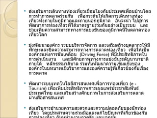 ส่งเสริมการเดินทางท่องเที่ยวเชื่อมโยงกับประเทศเพื่อนบ้านโดยการทำการตลาดร่วมกัน   เพื่อกระตุ้นให้เกิดการเดินทางท่องเที่ยวทั้งภายในภูมิภาคและภายนอกภูมิภาค   อันจะนำ ไปสู่การพัฒนาการท่องเที่ยวที่ได้มาตรฐานร่วมกันอย่างเป็นระบบ   และช่วยเพิ่มความสามารถทางการแข่งขันของภูมิภาคนี้ในตลาดท่องเที่ยวโลก    มุ่งพัฒนาองค์กร ระบบบริหารจัดการ และเสริมสร้างบุคลากรให้มีทักษะและขีดความสามารถทางการตลาดท่องเที่ยว  เพื่อให้เป็นองค์กรแห่งการขับเคลื่อน   ( Driving Force)  ที่มีประสิทธิภาพในการดำเนินงาน    และมีศักยภาพทางการแข่งขันระดับนานาชาติภายใต้   หลักธรรมาภิบาล รวมทั้งพัฒนาความเข้มแข็งขององค์กรในบทบาทเชิงวิชาการและองค์ความรู้ที่เกี่ยวข้องกับเรื่องการตลาด   พัฒนาระบบเทคโนโลยีสารสนเทศเพื่อการท่องเที่ยว  ( e - Tourism)  เพื่อเพิ่มประสิทธิภาพการเผยแพร่ประชาสัมพันธ์ประเทศไทย และเสริมสร้างศักยภาพในการส่งเสริมการตลาดผ่านสื่อสารสนเทศ   ส่งเสริมการอำนวยความสะดวกและความปลอดภัยของนักท่องเที่ยว  โดยประสานความร่วมมือและแก้ไขปัญหาที่เกี่ยวข้องกับการท่องเที่ยว กับหน่วยงานภาครัฐ และเอกชน  