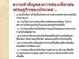 ความสำคัญของการท่องเที่ยวต่อเศรษฐกิจของประเทศ  .. ๑ . ก่อให้เกิดรายได้เป็นเงินตราต่างประเทศเข้าประเทศเป็นจำนวนมาก   ๒ .  รายได้จากการท่องเที่ยวจะมีผลทบทวีคูณ ในการสร้างรายได้หมุนเวียนในระบบเศรษฐกิจเพิ่มขึ้น   ๓ .  การท่องเที่ยวก่อให้เกิดการหมุนเวียนและการกระจายรายได้ไปสู่ภูมิภาค   ๔ . การท่องเที่ยวกระตุ้นให้เกิดผลดีในรูปการผลิตสินค้าพื้นเมือง สินค้าของที่ระลึก ตลอดจนบริการในท้องถิ่น   ๕ . การท่องเที่ยวเป็นอุตสาหกรรมที่ไม่สิ้นเปลื้องวัตถุดิบ ผลผลิตขายได้ทุกเวลา   ๖ .  การท่องเที่ยวก่อให้เกิดการสร้างงาน สร้างอาชีพทั้งทางตรงและทางอ้อม ลดการว่างงาน ประชากรมีรายได้เพิ่มขึ้น 