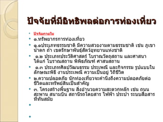 ปัจจัยที่มีอิทธิพลต่อการท่องเที่ยว ปัจจัยภายใน ๑ . ทรัพยากรการท่องเที่ยว  ๑ . ๑ประเภทธรรมชาติ มีความสวยงามตามธรรมชาติ เช่น ภูเขา น้ำตก ถ้ำ เขตรักษาพันธุ์สัตว์อุทยานแห่งชาติ   ๑ . ๒ ประเภทประวัติศาสตร์ โบราณวัตถุสถาน และศาสนา ได้แก่ โบราณสถาน พิพิธภัณฑ์ ศาสนสถาน   ๑ . ๓ ประเภทศิลปวัฒนธรรม ประเพณี และกิจกรรม รูปแบบในลักษณะพิธี งานประเพณี ความเป็นอยู่ วิถีชีวิต ๒ . ความปลอดภัย นักท่องเที่ยวจะคำนึงถึงความปลอดภัยต่อชีวิตและทรัพย์สินเป็นสำคัญ ๓ .  โครงสร้างพื้นฐาน สิ่งอำนวยความสะดวกหลัก เช่น ถนน สะพาน สนามบิน สถานีรถโดยสาร ไฟฟ้า ประปา ระบบสื่อสารที่ทันสมัย 