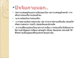 ปัจจัยภายนอก .. 1 สภาวะเศรษฐกิจและการเมืองของโลก สภาวะเศรษฐกิจตกต่ำ การเดินทางท่องเที่ยวจะอ่อนตัวลง   ๒ . ความนิยมในการท่องเที่ยว   ๓ . การขยายเส้นทางคมนาคม เช่น ท่าอากาศยานเครื่องบิน ส่งผลให้เกิดความสะดวก รวดเร็ว ปลอดภัยและประหยัด   ๔ . การเปลี่ยนแปลงนโยบายทางการเมือง การท่องเที่ยวจึงมีบทบาทมีความสำคัญต่อการพัฒนาเศรษฐกิจ สังคม วัฒนธรรม ประเพณี วิถีชีวิตความเป็นอยู่ของพี่น้องประชาชนอย่างยิ่ง 