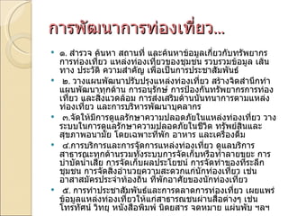 การพัฒนาการท่องเที่ยว ... ๑ .  สำรวจ ค้นหา สถานที่ และค้นหาข้อมูลเกี่ยวกับทรัพยากรการท่องเที่ยว แหล่งท่องเที่ยวของชุมชน รวบรวมข้อมูล เส้นทาง ประวัติ ความสำคัญ เพื่อเป็นการประชาสัมพันธ์   ๒ .  วางแผนพัฒนาปรับปรุงแหล่งท่องเที่ยว สร้างจิตสำนึกทำแผนพัฒนาทุกด้าน การอนุรักษ์ การป้องกันทรัพยากรการท่องเที่ยว และสิ่งแวดล้อม การส่งเสริมด้านนันทนาการตามแหล่งท่องเที่ยว และการบริหารพัฒนาบุคลากร   ๓ . จัดให้มีการดูแลรักษาความปลอดภัยในแหล่งท่องเที่ยว วางระบบในการดูแลรักษาความปลอดภัยในชีวิต ทรัพย์สินและสุขภาพอนามัย โดยเฉพาะที่พัก อาหาร และเครื่องดื่ม   ๔ . การบริการและการจัดการแหล่งท่องเที่ยว ดูแลบริการสาธารณะทุกด้านรวมทั้งระบบการจัดเก็บหรือทำลายขยะ การบำบัดน้ำเสีย การจัดเก็บผลประโยชน์ การจัดทำของที่ระลึกชุมชน การจัดสิ่งอำนวยความสะดวกแก่นักท่องเที่ยว เช่น อาสาสมัครประจำท้องถิ่น ที่พักอาศัยของนักท่องเที่ยว   ๕ .  การทำประชาสัมพันธ์และการตลาดการท่องเที่ยว เผยแพร่ข้อมูลแหล่งท่องเที่ยวให้แก่สาธารณชนผ่านสื่อต่างๆ เช่น โทรทัศน์ วิทยุ หนังสือพิมพ์ นิตยสาร จดหมาย แผ่นพับ ฯลฯ 
