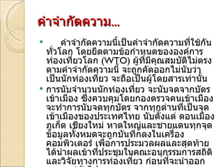 คำจำกัดความ ... คำจำกัดความนี้เป็นคำจำกัดความที่ใช้กันทั่วโลก โดยยึดตามข้อกำหนดขององค์การท่องเที่ยวโลก  ( WTO)  ผู้ที่มีคุณสมบัติไม่ตรงตามคำจำกัดความนี้ จะถูกคัดออกไม่นับว่าเป็นนักท่องเที่ยว จะถือเป็นผู้โดยสารเท่านั้น การนับจำนวนนักท่องเที่ยว จะนับจดจากบัตรเข้าเมือง ซึ่งควบคุมโดยกองตรวจคนเข้าเมือง จะทำการนับจดทุกบัตร จากทุกด่านที่เป็นจุดเข้าเมืองของประเทศไทย นับตั้งแต่ ดอนเมือง ภูเก็ต เชียงใหม่ หาดใหญ่และชายแดนทุกจุด ข้อมูลทั้งหมดจะถูกบันทึกลงในเครื่องคอมพิวเตอร์ เพื่อการประมวลผลและสุดท้ายได้นำผลเข้าที่ประชุมในคณะอนุกรรมการสถิติและวิจัยทางการท่องเที่ยว ก่อนที่จะนำออกเผยแพร่ทั่วไป 