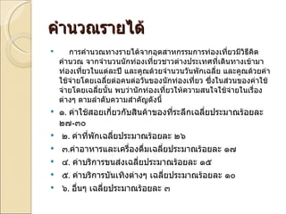 คำนวณรายได้ การคำนวณทางรายได้จากอุตสาหกรรมการท่องเที่ยวมีวิธีคิดคำนวณ จากจำนวนนักท่องเที่ยวชาวต่างประเทศที่เดินทางเข้ามาท่องเที่ยวในแต่ละปี และคูณด้วยจำนวนวันพักเฉลี่ย และคูณด้วยค่าใช้จ่ายโดยเฉลี่ยต่อคนต่อวันของนักท่องเที่ยว ซึ่งในส่วนของค่าใช้จ่ายโดยเฉลี่ยนั้น พบว่านักท่องเที่ยวให้ความสนใจใช้จ่ายในเรื่องต่างๆ ตามลำดับความสำคัญดังนี้ ๑ .  ค่าใช้สอยเกี่ยวกับสินค้าของที่ระลึกเฉลี่ยประมาณร้อยละ ๒๗ - ๓๐   ๒ .  ค่าที่พักเฉลี่ยประมาณร้อยละ ๒๖   ๓ . ค่าอาหารและเครื่องดื่มเฉลี่ยประมาณร้อยละ ๑๗   ๔ .  ค่าบริการขนส่งเฉลี่ยประมาณร้อยละ ๑๕   ๕ .  ค่าบริการบันเทิงต่างๆ เฉลี่ยประมาณร้อยละ ๑๐   ๖ .  อื่นๆ เฉลี่ยประมาณร้อยละ ๓ 