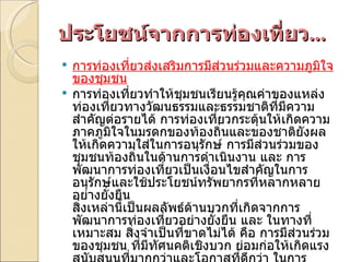 ประโยชน์จากการท่องเที่ยว ... การท่องเที่ยวส่งเสริมการมีส่วนร่วมและความภูมิใจของชุมชน การท่องเที่ยวทำให้ชุมชนเรียนรู้คุณค่าของแหล่งท่องเที่ยวทางวัฒนธรรมและธรรมชาติที่มีความสำคัญต่อรายได้ การท่องเที่ยวกระตุ้นให้เกิดความภาคภูมิใจในมรดกของท้องถิ่นและของชาติยังผลให้เกิดความใส่ในการอนุรักษ์ การมีส่วนร่วมของชุมชนท้องถิ่นในด้านการดำเนินงาน และ การพัฒนาการท่องเที่ยวเป็นเงื่อนไขสำคัญในการอนุรักษ์และใช้ประโยชน์ทรัพยากรที่หลากหลายอย่างยั่งยืน สิ่งเหล่านี้เป็นผลลัพธ์ด้านบวกที่เกิดจากการพัฒนาการท่องเที่ยวอย่างยั่งยืน และ ในทางที่เหมาะสม สิ่งจำเป็นที่ขาดไม่ได้ คือ การมีส่วนร่วมของชุมชน ที่มีทัศนคติเชิงบวก ย่อมก่อให้เกิดแรงสนับสนุนที่มากกว่าและโอกาสที่ดีกว่า ในการพัฒนาและดำเนินการทางการท่องเที่ยว  ดังนั้นองค์ประกอบสำคัญของการท่องเที่ยวอย่างยั่งยืน คือ การพัฒนาชุมชน ให้มีส่วนเกี่ยวข้องกับขบวนการตัดสินใจเพื่อพิจารณา ผลประโยชน์ทางเศรษฐกิจในระยะยาว ระบบนิเวศน์ และ ความเสมอภาคของชุมชน 