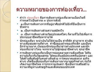 ความหมายของการท่องเที่ยว ... คำว่า  ท่องเที่ยว   คือการเดินทางท่องเที่ยวตามเงื่อนไขที่กำหนดไว้เป็นสากล ๓ ประการดังนี้   ๑ . เป็นการเดินทางจากที่อยู่อาศัยปกติไปยังที่อื่นเป็นการชั่วคราว   ๒ .  เป็นการเดินทางด้วยความสมัครใจ   ๓ .  เป็นการเดินทางด้วยวัตถุประสงค์ใดๆ ก็ตามที่ไม่ใช่เพื่อการประกอบอาชีพหรือหารายได้ นักท่องเที่ยว จะนำเงินไปใช้จ่ายเป็น ค่าที่พัก ค่าอาหาร ค่าเดินทางเพื่อชมสถานที่ต่างๆ  ค่าซื้อของฝากของที่ระลึก และอื่นๆ อีกจำนวนมาก เงินของนักท่องเที่ยวชาวต่างประเทศ และนักท่องเที่ยวชาวไทย จะกระจายไปสู่กลุ่มอาชีพต่างๆ ทุกอาชีพ การเดินทางท่องเที่ยวเป็นการผ่อนคลายความตึงเครียด ได้รับความรู้เกี่ยวกับวัฒนธรรม ได้พบเห็นภูมิประเทศที่แปลกตา และได้สร้างสัมพันธ์กับคนต่างถิ่นด้วย การคมนาคมสะดวก ธุรกิจต่างๆ เกิดขึ้นเพื่อรองรับการเดินทางมากมายธุรกิจต่างๆ ก่อให้เกิดงานอาชีพใหม่ การกระจายเงินตรา ซึ่งเป็นการเสริมสร้างความเจริญทางเศรษฐกิจและสังคมของประเทศ 