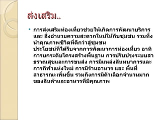ส่งเสริม .. การส่งเสริมท่องเที่ยวช่วยให้เกิดการพัฒนาบริการ และ สิ่งอำนวยความสะดวกใหม่ให้กับชุมชน รวมทั้งนำคุณภาพชีวิตที่ดีกว่าสู่ชุมชน  ประโยชน์ที่ได้รับจากการพัฒนาการท่องเที่ยว อาทิ การยกระดับโครงสร้างพื้นฐาน การปรับปรุงระบบสาธราณสุขและการขนส่ง การมีแหล่งสันทนาการและการกีฬาแห่งใหม่ การมีร้านอาหาร และ พื้นที่สาธารณะเพิ่มขึ้น รวมถึงการมีตัวเลือกจำนวนมากของสินค้าและอาหารที่มีคุณภาพ 