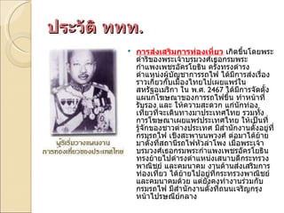 ประวัติ ททท . การส่งเสริมการท่องเที่ยว  เกิดขึ้นโดยพระดำริของพระเจ้าบรมวงศ์เธอกรมพระกำแพงเพชรอัครโยธิน ครั้งทรงดำรงตำแหน่งผู้บัญชาการรถไฟ ได้มีการส่งเรื่องราวเกี่ยวกับเมืองไทยไปเผยแพร่ในสหรัฐอเมริกา ใน พ . ศ . 2467  ได้มีการจัดตั้งแผนกโฆษณาของการรถไฟขึ้น ทำหน้าที่รับรอง และ ให้ความสะดวก แก่นักท่องเที่ยวที่จะเดินทางมาประเทศไทย รวมทั้งการโฆษณาเผยแพร่ประเทศไทย ให้เป็นที่รู้จักของชาวต่างประเทศ มีสำนักงานตั้งอยู่ที่กรมรถไฟ เชิงสะพานนพวงศ์ ต่อมาได้ย้ายมาตั้งที่สถานีรถไฟหัวลำโพง เมื่อพระเจ้าบรมวงศ์เธอกรมพระกำแพงเพชรอัครโยธิน ทรงย้ายไปดำรงตำแหน่งเสนาบดีกระทรวงพาณิชย์ และคมนาคม งานด้านส่งเสริมการท่องเที่ยว ได้ย้ายไปอยู่ที่กระทรวงพาณิชย์ และคมนาคมด้วย แต่ยังคงทำงานร่วมกับกรมรถไฟ มีสำนักงานตั้งที่ถนนเจริญกรุง หน้าไปรษณีย์กลาง 