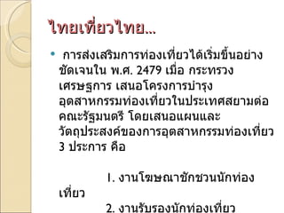 ไทยเที่ยวไทย ... การส่งเสริมการท่องเที่ยวได้เริ่มขึ้นอย่างชัดเจนใน พ . ศ . 2479  เมื่อ กระทรวงเศรษฐการ เสนอโครงการบำรุงอุตสาหกรรมท่องเที่ยวในประเทศสยามต่อคณะรัฐมนตรี โดยเสนอแผนและวัตถุประสงค์ของการอุตสาหกรรมท่องเที่ยว  3  ประการ คือ               1.  งานโฆษณาชักชวนนักท่องเที่ยว               2.  งานรับรองนักท่องเที่ยว               3.  งานบำรุงสถานที่ท่องเที่ยวและที่พัก  