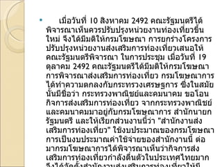 เมื่อวันที่  10  สิงหาคม  2492  คณะรัฐมนตรีได้พิจารณาเห็นควรปรับปรุงหน่วยงานท่องเที่ยวขึ้นใหม่ จึงได้มีมติให้กรมโฆษณา การยกร่างโครงการปรับปรุงหน่วยงานส่งเสริมการท่องเที่ยวเสนอให้คณะรัฐมนตรีพิจารณา ในการประชุม เมื่อวันที่  19  ตุลาคม  2492  คณะรัฐมนตรีได้มีมติให้กรมโฆษณาการพิจารณาส่งเสริมการท่องเที่ยว กรมโฆษณาการได้ทำความตกลงกับกระทรวงเศรษฐการ ซึ่งในสมัยนั้นมีชื่อว่า กระทรวงพาณิชย์และคมนาคม ขอโอนกิจการส่งเสริมการท่องเที่ยว จากกระทรวงพาณิชย์และคมนาคมมาอยู่กับกรมโฆษณาการ สำนักนายกรัฐมนตรี และให้เรียกส่วนงานนี้ว่า  " สำนักงานส่งเสริมการท่องเที่ยว "  ใช้งบประมาณของกรมโฆษณาการเป็นงบประมาณค่าใช้จ่ายของสำนักงานนี้ ต่อมากรมโฆษณาการได้พิจารณาเห็นว่ากิจการส่งเสริมการท่องเที่ยวกำลังตื่นตัวในประเทศไทยมาก จึงได้จัดตั้งสำนักงานส่งเสริมการท่องเที่ยวให้มีฐานะเทียบเท่ากอง เรียกว่า  " สำนักงานท่องเที่ยว "  โดยพระราชกฤษฎีกาจัดวางระเบียบราชการกรมโฆษณาการในสำนักนายกรัฐมนตรี พ . ศ . 2493  