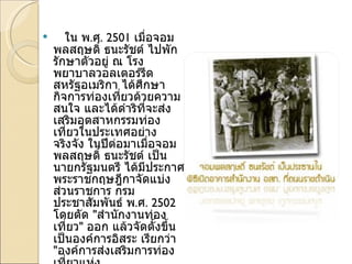 ใน พ . ศ . 2501  เมื่อจอมพลสฤษดิ์ ธนะรัชต์ ไปพักรักษาตัวอยู่ ณ โรงพยาบาลวอลเตอร์รีด สหรัฐอเมริกา ได้ศึกษากิจการท่องเที่ยวด้วยความสนใจ และได้ดำริที่จะส่งเสริมอุตสาหกรรมท่องเที่ยวในประเทศอย่างจริงจัง ในปีต่อมาเมื่อจอมพลสฤษดิ์ ธนะรัชต์ เป็นนายกรัฐมนตรี ได้มีประกาศพระราชกฤษฎีกาจัดแบ่งส่วนราชการ กรมประชาสัมพันธ์ พ . ศ . 2502  โดยตัด  " สำนักงานท่องเที่ยว "  ออก แล้วจัดตั้งขึ้นเป็นองค์การอิสระ เรียกว่า  " องค์การส่งเสริมการท่องเที่ยวแห่งประเทศไทย " มีชื่อย่อว่า  " อ . ส . ท ." โดยพระราชกฤษฎีกาจัดตั้งองค์การส่งเสริมการท่องเที่ยว พ . ศ . 2502  