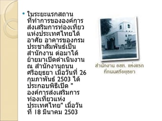 ในระยะแรกสถานที่ทำการขององค์การส่งเสริมการท่องเที่ยวแห่งประเทศไทยได้อาศัย อาคารของกรมประชาสัมพันธ์เป็นสำนักงาน ต่อมาได้ย้ายมาเปิดดำเนินงาน ณ สำนักงานถนนศรีอยุธยา เมื่อวันที่  26  กุมภาพันธ์  2503  ได้ประกอบพิธีเปิด  " องค์การส่งเสริมการท่องเที่ยวแห่งประเทศไทย "  เมื่อวันที่  18  มีนาคม  2503  