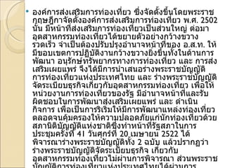 องค์การส่งเสริมการท่องเที่ยว ซึ่งจัดตั้งขึ้นโดยพระราชกฤษฎีกาจัดตั้งองค์การส่งเสริมการท่องเที่ยว พ . ศ . 2502  นั้น มีหน้าที่ส่งเสริมการท่องเที่ยวเป็นส่วนใหญ่ ต่อมาอุตสาหกรรมท่องเที่ยวได้ขยายตัวอย่างกว้างขวางรวดเร็ว จำเป็นต้องปรับปรุงอำนาจหน้าที่ของ อ . ส . ท .  ให้มีขอบเขตการปฏิบัติงานกว้างขวางยิ่งขึ้นทั้งในด้านการพัฒนา อนุรักษ์ทรัพยากรทางการท่องเที่ยว และ การส่งเสริมเผยแพร่ จึงได้มีการนำเสนอร่างพระราชบัญญัติ การท่องเที่ยวแห่งประเทศไทย และ ร่างพระราชบัญญัติจัดระเบียบธุรกิจเกี่ยวกับอุตสาหกรรมท่องเที่ยว เพื่อให้ หน่วยงานการท่องเที่ยวของรัฐ มีอำนาจหน้าที่และรับผิดชอบในการพัฒนาส่งเสริมเผยแพร่ และ ดำเนินกิจการ เพื่อเป็นการริเริ่มให้มีการพัฒนาแหล่งท่องเที่ยว ตลอดจนคุ้มครองให้ความปลอดภัยแก่นักท่องเที่ยวด้วย สภานิติบัญญัติแห่งชาติซึ่งทำหน้าที่รัฐสภาในการประชุมครั้งที่  41  วันศุกร์ที่  20  เมษายน  2522  ได้พิจารณาร่างพระราชบัญญัติทั้ง  2  ฉบับ แล้วปรากฏว่า ร่างพระราชบัญญัติจัดระเบียบธุรกิจ เกี่ยวกับอุตสาหกรรมท่องเที่ยวไม่ผ่านการพิจารณา ส่วนพระราชบัญญัติการท่องเที่ยวแห่งประเทศไทยได้ผ่านการพิจารณาประกาศในราชกิจจานุเบกษา ฉบับพิเศษ เล่มที่  96  ตอนที่  72  วันที่  4  พฤษภาคม  2522  จัดตั้ง  " การท่องเที่ยวแห่งประเทศไทย "   ขึ้น มีชื่อย่อว่า  " ททท ." 