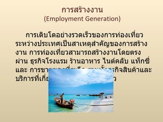 การสร้างงาน (Employment Generation) การเติบโตอย่างรวดเร็วของการท่องเที่ยวระหว่างประเทศเป็นสาเหตุสำคัญของการสร้างงาน การท่องเที่ยวสามารถสร้างงานโดยตรงผ่าน ธุรกิจโรงแรม ร้านอาหาร ไนต์คลับ แท็กซี่และ การขายของที่ระลึก รวมทั้งธุรกิจสินค้าและบริการที่เกี่ยวเนื่องกับการท่องเที่ยว  