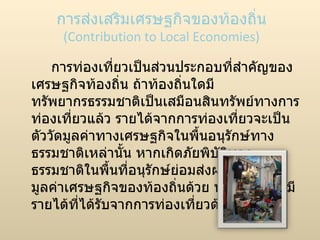 การส่งเสริมเศรษฐกิจของท้องถิ่น (Contribution to Local Economies) การท่องเที่ยวเป็นส่วนประกอบที่สำคัญของเศรษฐกิจท้องถิ่น ถ้าท้องถิ่นใดมีทรัพยากรธรรมชาติเป็นเสมือนสินทรัพย์ทางการท่องเที่ยวแล้ว รายได้จากการท่องเที่ยวจะเป็นตัววัดมูลค่าทางเศรษฐกิจในพื้นอนุรักษ์ทางธรรมชาติเหล่านั้น หากเกิดภัยพิบัติทางธรรมชาติในพื้นที่อนุรักษ์ย่อมส่งผลกระทบต่อมูลค่าเศรษฐกิจของท้องถิ่นด้วย นอกจากนี้ยังมีรายได้ที่ได้รับจากการท่องเที่ยวด้านอื่นอีก 