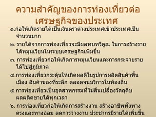 ความสำคัญของการท่องเที่ยวต่อเศรษฐกิจของประเทศ ๑ . ก่อให้เกิดรายได้เป็นเงินตราต่างประเทศเข้าประเทศเป็นจำนวนมาก ๒ .  รายได้จากการท่องเที่ยวจะมีผลทบทวีคูณ ในการสร้างรายได้หมุนเวียนในระบบเศรษฐกิจเพิ่มขึ้น ๓ .  การท่องเที่ยวก่อให้เกิดการหมุนเวียนและการกระจายรายได้ไปสู่ภูมิภาค ๔ . การท่องเที่ยวกระตุ้นให้เกิดผลดีในรูปการผลิตสินค้าพื้นเมือง สินค้าของที่ระลึก ตลอดจนบริการในท้องถิ่น ๕ . การท่องเที่ยวเป็นอุตสาหกรรมที่ไม่สิ้นเปลื้องวัตถุดิบ ผลผลิตขายได้ทุกเวลา ๖ .  การท่องเที่ยวก่อให้เกิดการสร้างงาน สร้างอาชีพทั้งทางตรงและทางอ้อม ลดการว่างงาน ประชากรมีรายได้เพิ่มขึ้น 