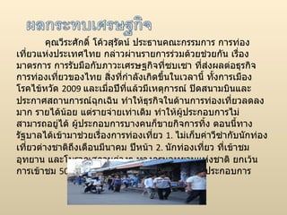 คุณวีระศักดิ์ โค้วสุรัตน์ ประธานคณะกรรมการ การท่องเที่ยวแห่งประ๶ทศไทย กล่าวผ่านรายการร่วมด้วยช่วยกัน เรื่องมาตรการ การรับมือกับภาวะเศรษฐกิจที่ซบเซา ที่ส่งผลต่อธุรกิจการท่องเที่ยวของไทย สิ่งที่กำลังเกิดขึ้นในเวลานี้ ทั้งการเมือง โรคไข้หวัด  2009  และเมื่อปีที่แล้วมีเหตุการณ์ ปิดสนามบินและประกาศสถานการณ์ฉุกเฉิน ทำให้ธุรกิจในด้านการท่องเที่ยวลดลงมาก รายได้น้อย แต่รายจ่ายเท่าเดิม ทำให้ผู้ประกอบการไม่สามารถอยู่ได้ ผู้ประกอบการบางคนก็ขายกิจการทิ้ง ตอนนี้ทางรัฐบาลได้เข้ามาช่วยเรื่องการท่องเที่ยว  1.  ไม่เก็บค่าวีซ่ากับนักท่องเที่ยวต่างชาติถึงเดือนมีนาคม ปีหน้า  2.  นักท่องเที่ยว ที่เข้าชมอุทยาน และโบราณสถานต่างๆ ทางกรมอุทยานแห่งชาติ ยกเว้นการเข้าชม  50  เปอร์เซ็นต์  3.  การต่อสินเชื่อให้กับผู้ประกอบการ  
