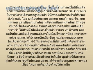 หลังจากที่รัฐบาลเข้ามาช่วย ณ เวลานี้ สถานการณ์เริ่มดีขึ้นแล้ว ขณะนี้มีนักท่องเที่ยวจากญี่ปุ่นก็เริ่มจองทัวร์มาแล้ว จะเดินทางมาในช่วงปลายเดือนกรกฎาคมแล้ว มีนักท่องเที่ยวของจีนก็เริ่มจองทัวร์มาแล้ว ในช่วงเดือนกันยายน ตุลาคม พฤศจิกายน ธันวาคม มกราคม และเดือนกุมภาพันธ์ หลังจากเดือนกุมภาพันธ์ นักท่องเที่ยวก็เริ่มเดินทางกลับ ส่วนนักท่องเที่ยวของประเทศอินเดีย ทราบว่า ได้ทำหนังสือเดินทางไปแล้ว จำนวน  28  ล้านคน และคนในประเทศอินเดียชอบแต่งงานในเมืองไทยมากที่สุด เพราะการแต่งงานถูกกว่าที่ประเทศอินเดีย ซึ่งการแต่งงานของประเทศอินเดียจะฉลองกัน  6-7  วัน คู่แต่งงานที่ประเทศอินเดียจะนำช่างภาพ นักข่าว เพื่อทำแม็กกาซีนและไปอวดคนในประเทศของเขา บางคู่ตั้งงบประมาณ  20  ล้านบาทก็มี ขณะนี้การท่องเที่ยวก็เริ่มจะดีขึ้น แต่อย่าให้มีปัญหาเรื่องการเงิน การเมือง และการบิน ถ้ามีปัญหา  3  ข้อนี้ การท่องเที่ยวก็จะชะงักไปอีก สุดท้ายนี้ก็อยากจะฝากให้ประชาชนทั่วประเทศ อยากจะให้ช่วยผู้ประกอบการการท่องเที่ยว โดยการเที่ยวเมืองไทยให้มากขึ้น  