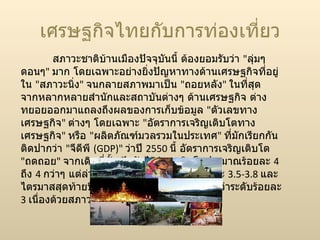 เศรษฐกิจไทยกับการท่องเที่ยว สภาวะชาติบ้านเมืองปัจจุบันนี้ ต้องยอมรับว่า  &quot; ลุ่มๆ ดอนๆ &quot;  มาก โดยเฉพาะอย่างยิ่งปัญหาทางด้านเศรษฐกิจที่อยู่ใน  &quot; สภาวะนิ่ง &quot;  จนกลายสภาพมาเป็น  &quot; ถอยหลัง &quot;  ในที่สุด จากหลากหลายสำนักและสถาบันต่างๆ ด้านเศรษฐกิจ ต่างทยอยออกมาแถลงถึงผลของการเก็บข้อมูล  &quot; ตัวเลขทางเศรษฐกิจ &quot;  ต่างๆ โดยเฉพาะ  &quot; อัตราการเจริญเติบโตทางเศรษฐกิจ &quot;  หรือ  &quot; ผลิตภัณฑ์มวลรวมในประเทศ &quot;  ที่มักเรียกกันติดปากว่า  &quot; จีดีพี  ( GDP)&quot;  ว่าปี  2550  นี้ อัตราการเจริญเติบโต  &quot; ถดถอย &quot;  จากเดิมที่ตั้งเป้ากันไว้ว่าจะเติบโตประมาณร้อยละ  4  ถึง  4  กว่าๆ แต่ล่าสุดน่าจะตกมาอยู่ที่ระดับร้อยละ  3.5-3.8  และไตรมาสสุดท้ายปีนี้มีคาดการณ์กันว่าอาจจะต่ำกว่าระดับร้อยละ  3  เนื่องด้วยสภาวะเศรษฐกิจสหรัฐ และจีน 