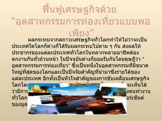 ฟื้นฟูเศรษฐกิจด้วย  “อุตสาหกรรมการท่องเที่ยวแบบพอเพียง” ผลกระทบจากสภาวะเศรษฐกิจทั่วโลกทำให้ไม่ว่าจะเป็นประเทศใดโลกก็ต่างก็ได้รับผลกระทบไปตาม ๆ กัน ส่งผลให้ประชากรของแต่ละประเทศทั่วโลกในหลากหลายอาชีพต้องตกงานกันทั่วถ้วนหน้า ในปัจจุบันต่างก็ยอมรับกันโดยดุษฎีว่า  &quot; อุตสาหกรรมการท่องเที่ยว &quot;  ซึ่งเป็นหนึ่งในอุตสาหกรรมที่มีขนาดใหญ่ที่สุดของโลกและเป็นปัจจัยสำคัญที่นำมาซึ่งรายได้ของแต่ละประเทศ อีกทั้งเป็นหัวใจสำคัญของการขับเคลื่อนเศรษฐกิจโลกโดยเฉพาะบรรดาประเทศด้อยพัฒนาทั้งหลาย ซึ่งจะเห็นได้ว่ามีการจ้างงานในอุตสาหกรรมนี้ถึง  7.6  เปอร์เซ็นต์ของคนทำงานทั่วโลก และสร้างรายได้ให้กับเศรษฐกิจโลกถึง  9.4  เปอร์เซ็นต์ ของมูลค่าเศรษฐกิจโลกโดยรวม 