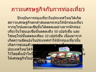 ภาวะ๶ศรษฐกิจกับการท่องเที่ยว ปัจจุบันการท่องเที่ยวในประเทศไทยได้เกิดสภาวะเศรษฐกิจตกต่ำส่งผลกระทบให้นักท่องเที่ยวจากยุโรปและเอเซียนั้นได้ลดลงอย่างมากนักท่องเที่ยวในโซนเอเซียนั้นลดลงถึง  50  เปอร์เซ็น และโซนยุโรปนั้นลดลงเพียง  10  เปอร์เซ็น เนื่องมาจากเกิดความขัดแย้งในประเทศทำให้นักท่องเที่ยวนั้นเกิดการชะลอตัวลดลง ทางการท่องเที่ยวแห่งประ๶ทศไทยได้จัดการแก้ปัญหาในเชิงการท่องเที่ยวไว้โดยตั้งเป้าในปีหน้าไว้ที่  14.5  ล้านคนเพื่อกระเตื่องให้เศรษฐกิจในประเทศดียิ่งขึ้นขึ้น 