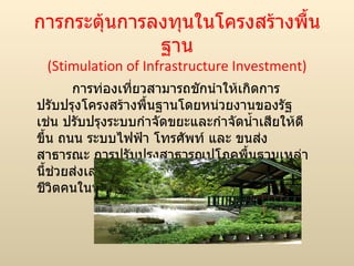การกระตุ้นการลงทุนในโครงสร้างพื้นฐาน (Stimulation of Infrastructure Investment) การท่องเที่ยวสามารถชักนำให้เกิดการปรับปรุงโครงสร้างพื้นฐานโดยหน่วยงานของรัฐ เช่น ปรับปรุงระบบกำจัดขยะและกำจัดน้ำเสียให้ดีขึ้น ถนน ระบบไฟฟ้า โทรศัพท์ และ ขนส่งสาธารณะ การปรับปรุงสาธารณูปโภคพื้นฐานเหล่านี้ช่วยส่งเสริมธุรกิจท่องเที่ยวและทำให้คุณภาพชีวิตคนในท้องถิ่นดีขึ้น 