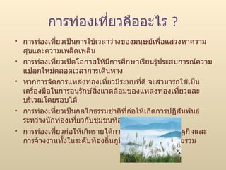 การท่องเที่ยวคืออะไร  ? การท่องเที่ยวเป็นการใช้เวลาว่างของมนุษย์เพื่อแสวงหาความสุขและความเพลิดเพลิน  การท่องเที่ยวเปิดโอกาสให้มีการศึกษาเรียนรู้ประสบการณ์ความแปลกใหม่ตลอดเวลาการเดินทาง  หากการจัดการแหล่งท่องเที่ยวมีระบบที่ดี จะสามารถใช้เป็นเครื่องมือในการอนุรักษ์สิ่งแวดล้อมของแหล่งท่องเที่ยวและบริเวณโดยรอบได้  การท่องเที่ยวเป็นกลไกธรรมชาติที่ก่อให้เกิดการปฏิสัมพันธ์ระหว่างนักท่องเที่ยวกับชุมชนท้องถิ่น  การท่องเที่ยวก่อให้เกิดรายได้การไหลเวียนของเศรษฐกิจและการจ้างงานทั้งในระดับท้องถิ่นภูมิภาคและประเทศโดยรวม 