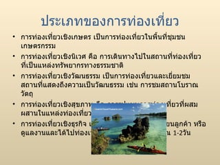 ประเภทของการท่องเที่ยว การท่องเที่ยวเชิงเกษตร เป็นการท่องเที่ยวในพื้นที่ชุมชนเกษตรกรรม การท่องเที่ยวเชิงนิเวศ คือ การเดินทางไปในสถานที่ท่องเที่ยวที่เป็นแหล่งทรัพยากรทางธรรมชาติ การท่องเที่ยวเชิงวัฒนธรรม เป็นการท่องเที่ยวและเยี่ยมชมสถานที่แสดงถึงความเป็นวัฒนธรรม เช่น การชมสถานโบราณวัตถุ การท่องเที่ยวเชิงสุขภาพ คือ การรูปแบบการท่องเที่ยวที่ผสมผสานในแหล่งท่องเที่ยวธรรมชาติ การท่องเที่ยวเชิงธุรกิจ เช่นการเดินทางไปเยี่ยมเยียนลูกค้า หรือ ดูแลงานและได้ไปท่องเที่ยวในท้องถิ่นนั้นๆประมาณ  1-2 วัน 