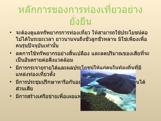 หลักการของการท่องเที่ยวอย่างยั่งยืน จะต้องดูแลทรัพยากรการท่องเที่ยว ให้สามารถใช้ประโยชน์ต่อไปได้ในระยะเวลา ยาวนานจนถึงชั่วลูกชั่วหลาน มิใช่เพียงเพื่อคนรุ่นปัจจุบันเท่านั้น ลดการใช้ทรัพยากรอย่างสิ้นเปลือง และลดปริมาณของเสียที่จะเป็นอันตรายต่อสิ่งแวดล้อม มีการกระจายรายได้และผลประโยชน์ให้แก่คนในท้องถิ่นที่มีแหล่งท่องเที่ยวตั้ง มีการประชุมปรึกษาหารือกันอย่างสม่ำเสมอระหว่างผู้มีส่วนได้ส่วนเสีย  มีการสร้างเครือข่ายเพื่อเผยแพร่แนวคิด  