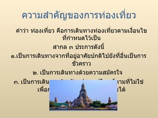 ความสำคัญของการท่องเที่ยว คำว่า ท่องเที่ยว คือการเดินทางท่องเที่ยวตามเงื่อนไขที่กำหนดไว้เป็น สากล ๓ ประการดังนี้ ๑ . เป็นการเดินทางจากที่อยู่อาศัยปกติไปยังที่อื่นเป็นการชั่วคราว ๒ .  เป็นการเดินทางด้วยความสมัครใจ ๓ .  เป็นการเดินทางด้วยวัตถุประสงค์ใดๆ ก็ตามที่ไม่ใช่เพื่อการประกอบอาชีพหรือหารายได้ 