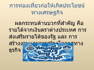การท่องเที่ยวก่อให้เกิดประโยชน์ทางเศรษฐกิจ ผลกระทบด้านบวกที่สำคัญ คือ รายได้จากเงินตราต่างประเทศ การส่งเสริมรายได้ของรัฐ และ การสร้างงานและการสร้างโอกาสทางธุรกิจ  