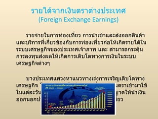 รายได้จากเงินตราต่างประเทศ (Foreign Exchange Earnings) รายจ่ายในการท่องเที่ยว การนำเข้าและส่งออกสินค้าและบริการที่เกี่ยวข้องกับการท่องเที่ยวก่อให้เกิดรายได้ในระบบเศรษฐกิจของประเทศเจ้าภาพ และ สามารถกระตุ้นการลงทุนส่งผลให้เกิดการเติบโตทางการเงินในระบบเศรษฐกิจต่างๆ  บางประเทศแสวงหาแนวทางเร่งการเจริญเติบโตทางเศรษฐกิจ โดยต้องการให้นักท่องเที่ยวนำเงินตราเข้ามาใช้ในแต่ละวันเป็นจำนวนที่แน่นอน และ ไม่อนุญาตให้นำเงินออกนอกประเทศหลังจากเสร็จสิ้นการท่องเที่ยว 