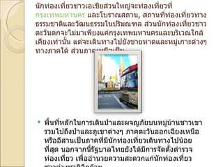 นักท่องเที่ยวชาวเอเชียส่วนใหญ่จะท่องเที่ยวที่ กรุงเทพมหานคร  และโบราณสถาน ,  สถานที่ท่องเที่ยวทางธรรมชาติและวัฒนธรรมในปริมณฑล ส่วนนักท่องเที่ยวชาวตะวันตกจะไม่มาเพียงแค่กรุงเทพมหานครและบริเวณใกล้เคียงเท่านั้น แต่จะเดินทางไปยังชายหาดและหมู่เกาะต่างๆทางภาคใต้ ส่วนภาคเหนือเป็น พื้นที่หลักในการเดินป่าและผจญภัยบนหมู่บ้านชาวเขา รวมไปถึงป่าและภูเขาต่างๆ ภาคตะวันออกเฉียงเหนือหรืออีสานเป็นภาคที่มีนักท่องเที่ยวเดินทางไปน้อยที่สุด นอกจากนี้รัฐบาลไทยยังได้มีการจัดตั้งตำรวจท่องเที่ยว เพื่ออำนวยความสะดวกแก่นักท่องเที่ยวชาวต่างชาติอีกด้วย 