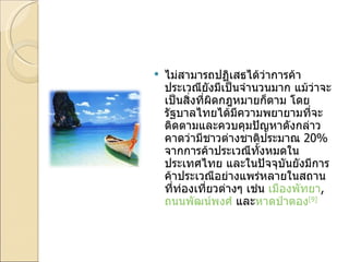 ไม่สามารถปฏิเสธได้ว่าการค้าประเวณียังมีเป็นจำนวนมาก แม้ว่าจะเป็นสิ่งที่ผิดกฎหมายก็ตาม โดยรัฐบาลไทยได้มีความพยายามที่จะติดตามและควบคุมปัญหาดังกล่าว คาดว่ามีชาวต่างชาติประมาณ  20%  จากการค้าประเวณีทั้งหมดในประเทศไทย และในปัจจุบันยังมีการค้าประเวณีอย่างแพร่หลายในสถานที่ท่องเที่ยวต่างๆ เช่น  เมืองพัทยา ,  ถนนพัฒน์พงศ์  และ หาดป่าตอง [9] 