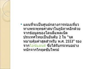 แผนที่จะเป็นศูนย์กลางการท่องเที่ยวทางพระพุทธศาสนาในภูมิภาคอีกด้วยจากข้อมูลของโลนลี่แพลเน็ต ประเทศไทยเป็นอันดับ  2  ใน  " จุดหมายคุ้มค่าสุดสำหรับ พ . ศ . 2553"  รองจาก ไอซ์แลนด์  ซึ่งได้รับกระทบอย่างหนักจากวิกฤตซับไพรม์ 
