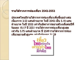 รายได้จากการท่องเที่ยว  2542-2552   ประเทศไทยมีรายได้จากการท่องเที่ยวเพิ่มขึ้นอย่างต่อเนื่องจาก  2.53  แสนล้านบาท ในปี  2542  เป็น  5.10  แสนล้านบาท ในปี  2552  เท่ากับอัตราการขยายตัวเฉลี่ยต่อปีที่ร้อยละ  10.17  ปี  2551  รายได้จากการท่องเที่ยวสูงสุดเท่ากับ  5.75  แสนล้านบาท ปี  2549  รายได้จากการท่องเที่ยวขยายตัวสูงสุด เท่ากับร้อยละ  31.29 